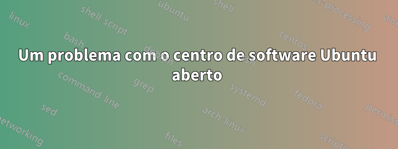 Um problema com o centro de software Ubuntu aberto