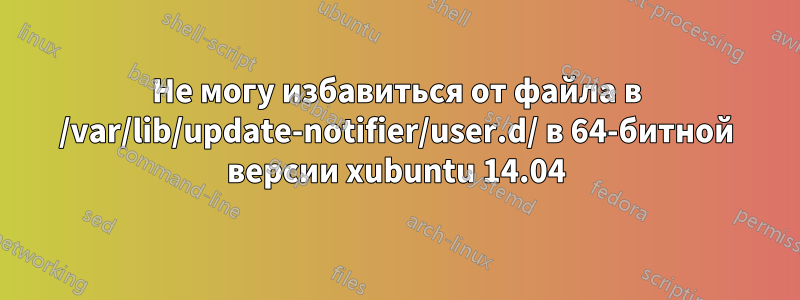Не могу избавиться от файла в /var/lib/update-notifier/user.d/ в 64-битной версии xubuntu 14.04