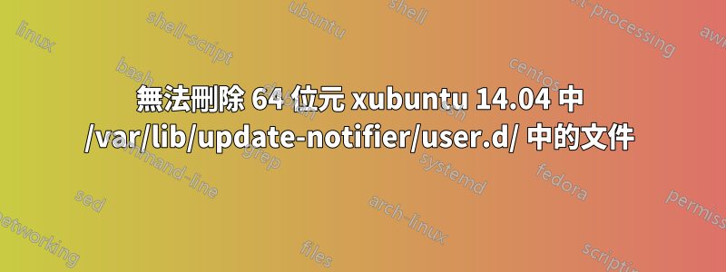 無法刪除 64 位元 xubuntu 14.04 中 /var/lib/update-notifier/user.d/ 中的文件