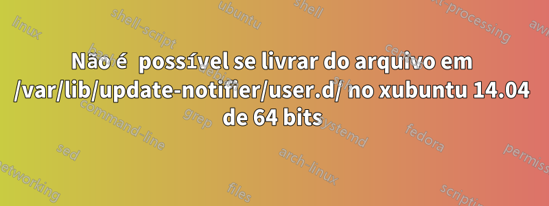 Não é possível se livrar do arquivo em /var/lib/update-notifier/user.d/ no xubuntu 14.04 de 64 bits