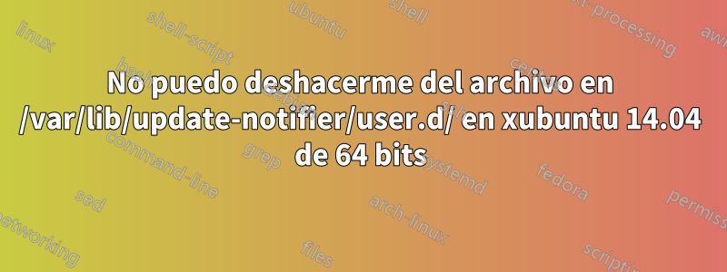 No puedo deshacerme del archivo en /var/lib/update-notifier/user.d/ en xubuntu 14.04 de 64 bits