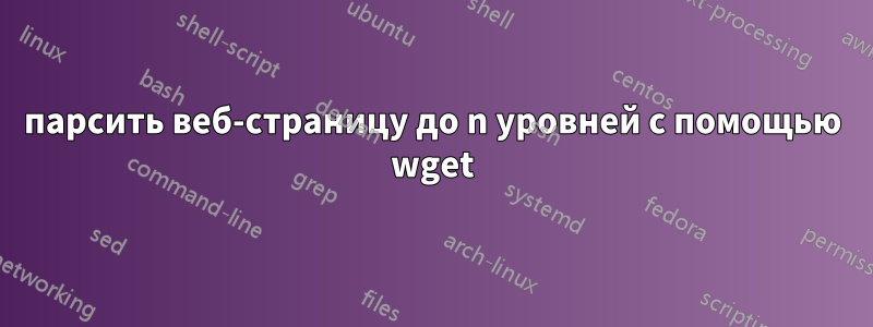 парсить веб-страницу до n уровней с помощью wget