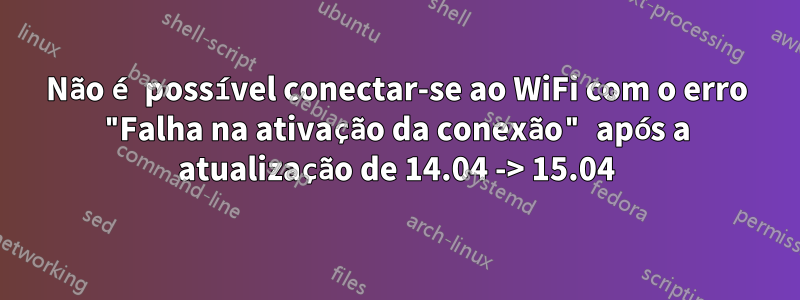Não é possível conectar-se ao WiFi com o erro "Falha na ativação da conexão" após a atualização de 14.04 -> 15.04