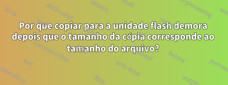 Por que copiar para a unidade flash demora depois que o tamanho da cópia corresponde ao tamanho do arquivo?