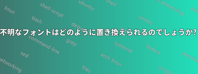 不明なフォントはどのように置き換えられるのでしょうか?