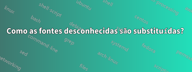 Como as fontes desconhecidas são substituídas?
