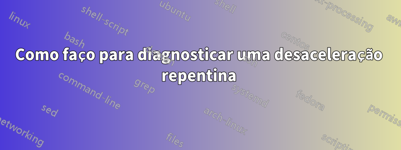 Como faço para diagnosticar uma desaceleração repentina
