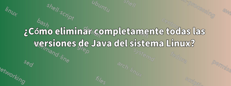 ¿Cómo eliminar completamente todas las versiones de Java del sistema Linux?