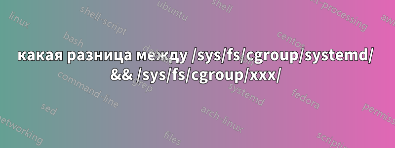 какая разница между /sys/fs/cgroup/systemd/ && /sys/fs/cgroup/xxx/