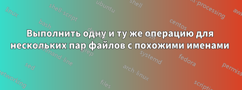 Выполнить одну и ту же операцию для нескольких пар файлов с похожими именами