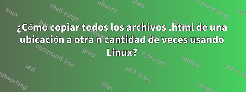 ¿Cómo copiar todos los archivos .html de una ubicación a otra n cantidad de veces usando Linux?