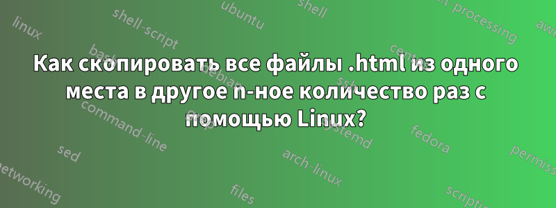 Как скопировать все файлы .html из одного места в другое n-ное количество раз с помощью Linux?