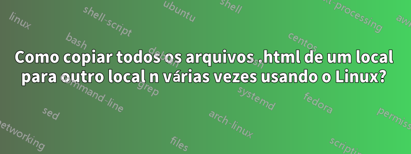 Como copiar todos os arquivos .html de um local para outro local n várias vezes usando o Linux?