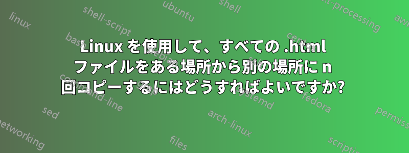 Linux を使用して、すべての .html ファイルをある場所から別の場所に n 回コピーするにはどうすればよいですか?