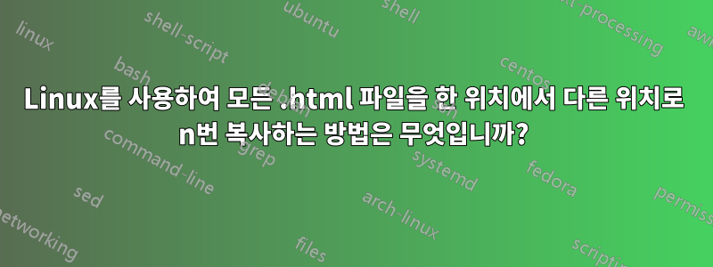 Linux를 사용하여 모든 .html 파일을 한 위치에서 다른 위치로 n번 복사하는 방법은 무엇입니까?