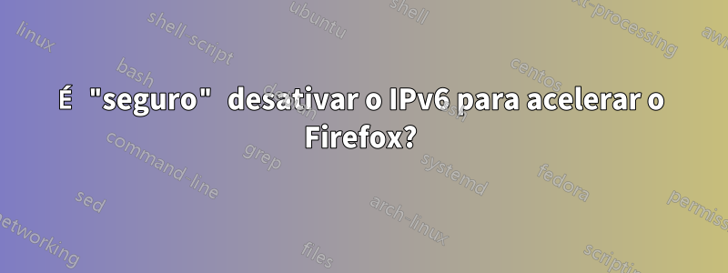 É "seguro" desativar o IPv6 para acelerar o Firefox?