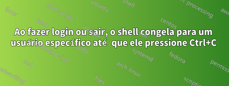 Ao fazer login ou sair, o shell congela para um usuário específico até que ele pressione Ctrl+C