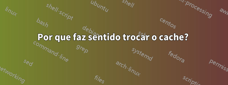 Por que faz sentido trocar o cache?