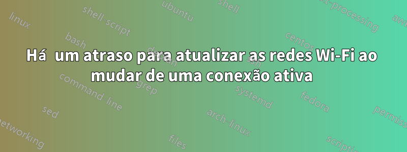 Há um atraso para atualizar as redes Wi-Fi ao mudar de uma conexão ativa