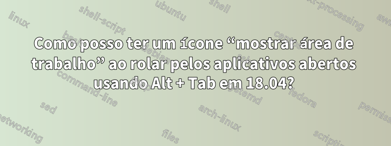 Como posso ter um ícone “mostrar área de trabalho” ao rolar pelos aplicativos abertos usando Alt + Tab em 18.04?