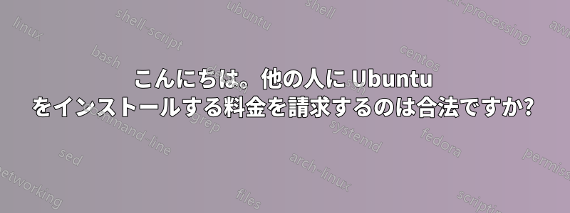 こんにちは。他の人に Ubuntu をインストールする料金を請求するのは合法ですか?