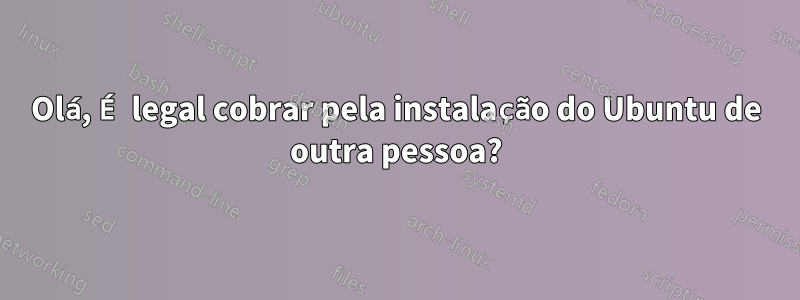 Olá, É legal cobrar pela instalação do Ubuntu de outra pessoa?