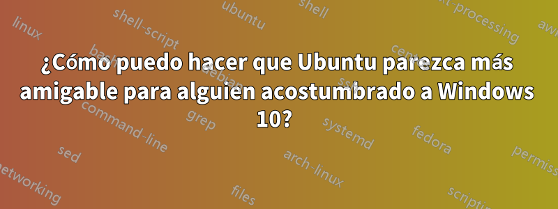 ¿Cómo puedo hacer que Ubuntu parezca más amigable para alguien acostumbrado a Windows 10? 
