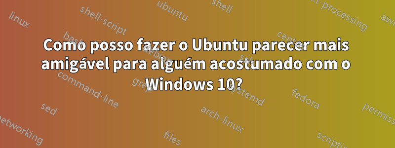 Como posso fazer o Ubuntu parecer mais amigável para alguém acostumado com o Windows 10? 