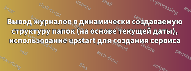 Вывод журналов в динамически создаваемую структуру папок (на основе текущей даты), использование upstart для создания сервиса