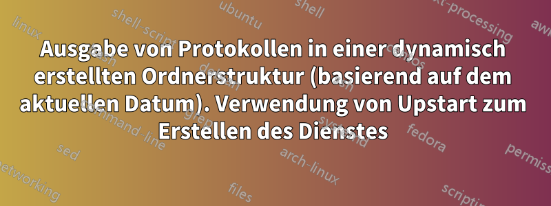 Ausgabe von Protokollen in einer dynamisch erstellten Ordnerstruktur (basierend auf dem aktuellen Datum). Verwendung von Upstart zum Erstellen des Dienstes