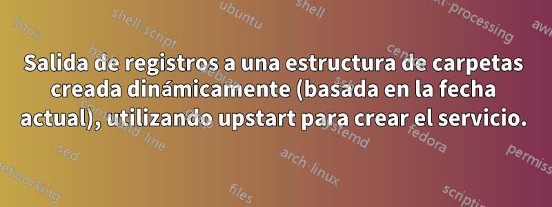 Salida de registros a una estructura de carpetas creada dinámicamente (basada en la fecha actual), utilizando upstart para crear el servicio.