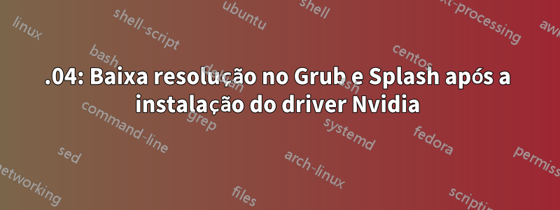 18.04: Baixa resolução no Grub e Splash após a instalação do driver Nvidia