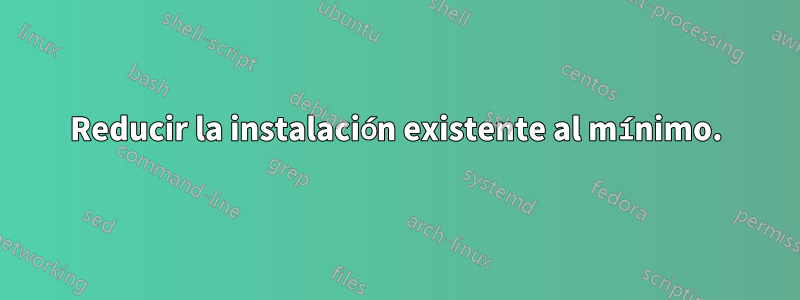 Reducir la instalación existente al mínimo.