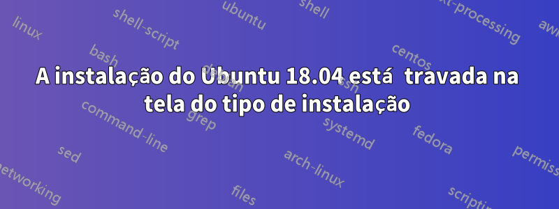 A instalação do Ubuntu 18.04 está travada na tela do tipo de instalação