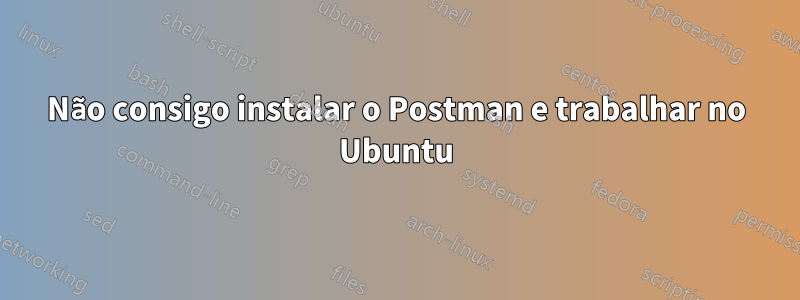 Não consigo instalar o Postman e trabalhar no Ubuntu