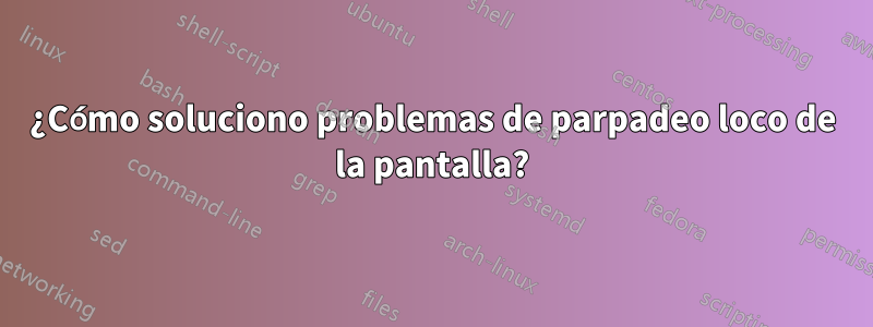 ¿Cómo soluciono problemas de parpadeo loco de la pantalla?