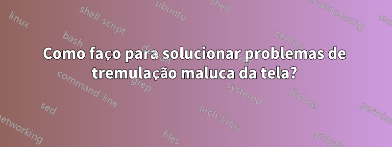 Como faço para solucionar problemas de tremulação maluca da tela?