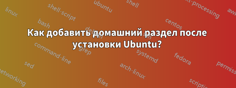 Как добавить домашний раздел после установки Ubuntu?