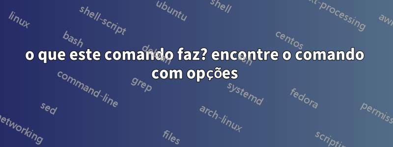 o que este comando faz? encontre o comando com opções