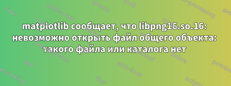 matplotlib сообщает, что libpng16.so.16: невозможно открыть файл общего объекта: такого файла или каталога нет