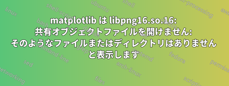 matplotlib は libpng16.so.16: 共有オブジェクトファイルを開けません: そのようなファイルまたはディレクトリはありません と表示します