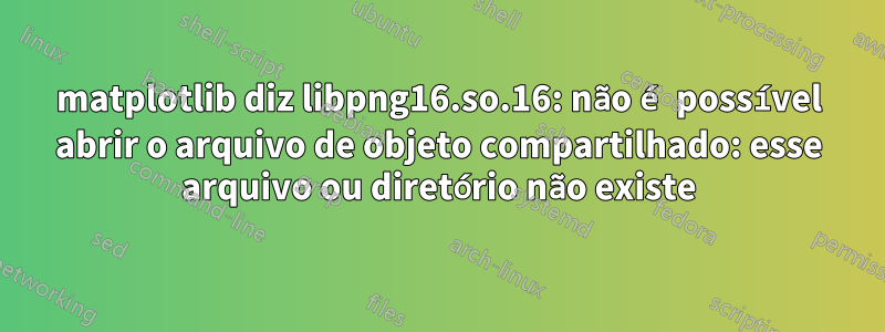 matplotlib diz libpng16.so.16: não é possível abrir o arquivo de objeto compartilhado: esse arquivo ou diretório não existe