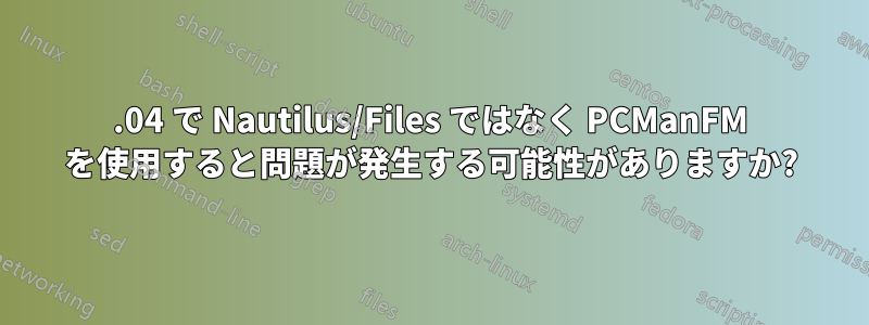 18.04 で Nautilus/Files ではなく PCManFM を使用すると問題が発生する可能性がありますか?