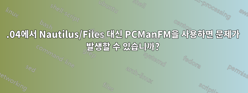 18.04에서 Nautilus/Files 대신 PCManFM을 사용하면 문제가 발생할 수 있습니까?