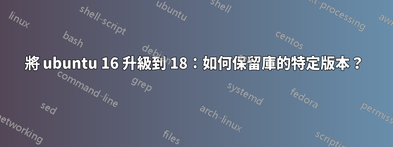 將 ubuntu 16 升級到 18：如何保留庫的特定版本？