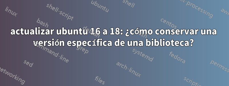 actualizar ubuntu 16 a 18: ¿cómo conservar una versión específica de una biblioteca?