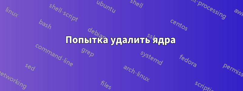 Попытка удалить ядра