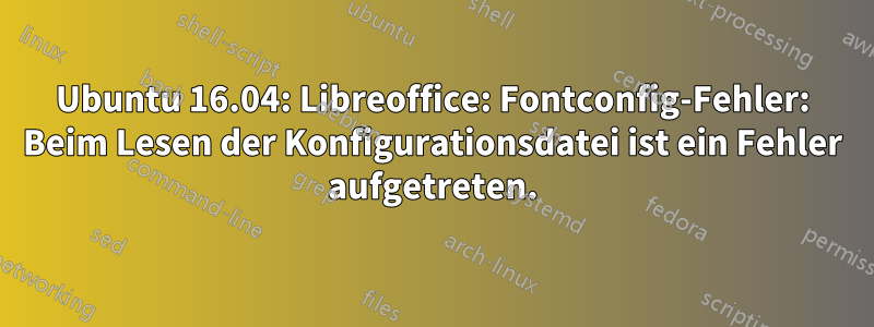 Ubuntu 16.04: Libreoffice: Fontconfig-Fehler: Beim Lesen der Konfigurationsdatei ist ein Fehler aufgetreten.