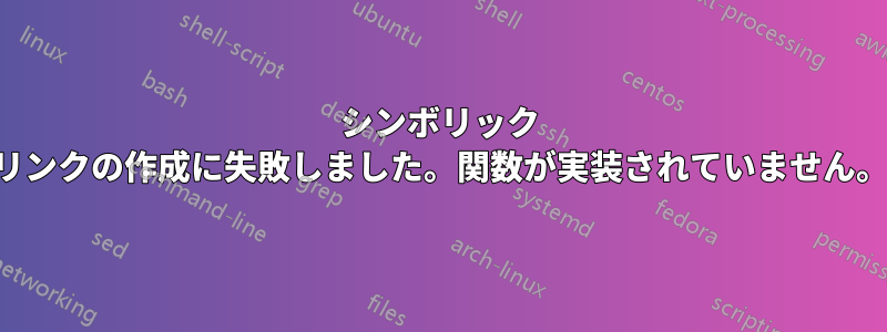 シンボリック リンクの作成に失敗しました。関数が実装されていません。