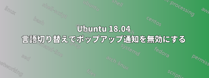 Ubuntu 18.04 言語切り替えでポップアップ通知を無効にする